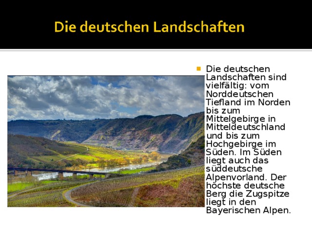 Die deutschen Landschaften sind vielfältig: vom Norddeutschen Tiefland im Norden bis zum Mittelgebirge in Mitteldeutschland und bis zum Hochgebirge im Süden. Im Süden liegt auch das süddeutsche Alpenvorland. Der höchste deutsche Berg die Zugspitze liegt in den Bayerischen Alpen. 