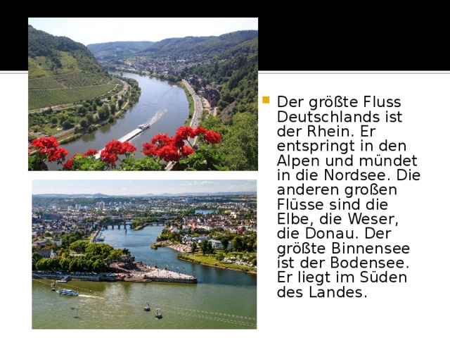 Der größte Fluss Deutschlands ist der Rhein. Er entspringt in den Alpen und mündet in die Nordsee. Die anderen großen Flüsse sind die Elbe, die Weser, die Donau. Der größte Binnensee ist der Bodensee. Er liegt im Süden des Landes. 