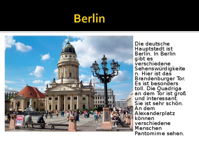 Die deutsche Hauptstadt ist Berlin. In Berlin gibt es verschiedene Sehenswürdigkeiten. Hier ist das Brandenburger Tor. Es ist besonders toll. Die Quadriga an dem Tor ist groß und interessant. Sie ist sehr schön. An dem Alexanderplatz können verschiedene Menschen Pantomime sehen. 