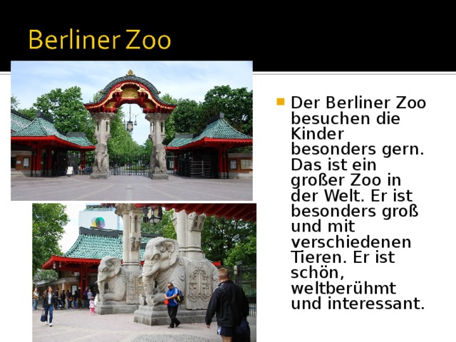 Der Berliner Zoo besuchen die Kinder besonders gern. Das ist ein großer Zoo in der Welt. Er ist besonders groß und mit verschiedenen Tieren. Er ist schön, weltberühmt und interessant. 