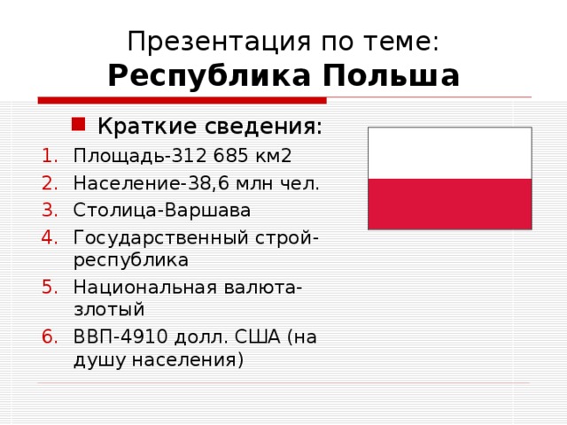 Презентация по теме:  Республика Польша Краткие сведения: Краткие сведения: Площадь-312 685 км2 Население-38,6 млн чел. Столица-Варшава Государственный строй-республика Национальная валюта-злотый ВВП-4910 долл. США (на душу населения)  