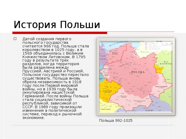История Польши Датой создания первого польского государства считается 966 год. Польша стала королевством в 1025 году, а в 1569 объединилась с Великим Княжеством Литовским. В 1795 году в результате трёх разделов, когда территория была разделена между Пруссией, Австрией и Россией, Польское государство перестало существовать. Польша вновь обрела независимость в 1918 году после Первой мировой войны, но в 1939 году была оккупирована нацистской Германией. После войны Польша стала социалистической республикой, зависимой от СССР. В 1989 году произошли изменения в политической системе, переход к рыночной экономике. Польша 992-1025 