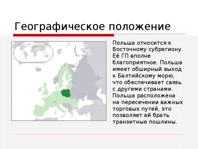 Географическое положение  Польша относится к Восточному субрегиону. Её ГП вполне благоприятное. Польша имеет обширный выход к Балтийскому морю, что обеспечивает связь с другими странами. Польша расположена на пересечении важных торговых путей, это позволяет ей брать транзитные пошлины. 