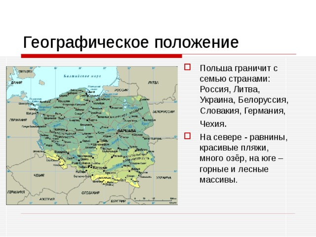 Географическое положение Польша граничит с семью странами: Россия, Литва, Украина, Белоруссия, Словакия, Германия, Чехия . На севере - равнины, красивые пляжи, много озёр, на юге – горные и лесные массивы.  