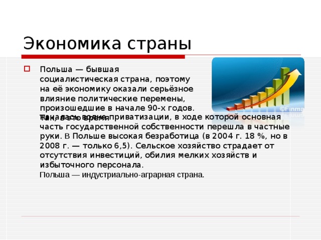 Экономика страны Польша — бывшая социалистическая страна, поэтому на её экономику оказали серьёзное влияние политические перемены, произошедшие в начале 90-х годов. Так, в это время началась волна приватизации, в ходе которой основная часть государственной собственности перешла в частные руки. В Польше высокая безработица (в 2004 г. 18 %, но в 2008 г. — только 6,5 ) . Сельское хозяйство страдает от отсутствия инвестиций, обилия мелких хозяйств и избыточного персонала. Польша — индустриально-аграрная страна. 