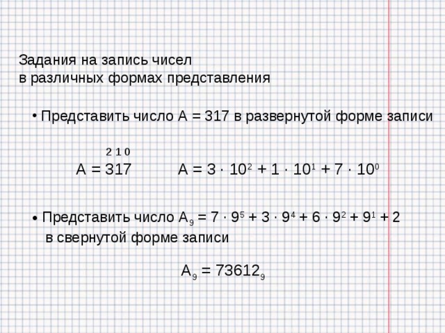 Задания на запись чисел в различных формах представления  Представить число А = 317 в развернутой форме записи 2 1 0 А = 3 · 10 2 + 1 · 10 1 + 7 · 10 0 А = 317  Представить число А 9 = 7 · 9 5 + 3 · 9 4 + 6 · 9 2 + 9 1 + 2  в свернутой форме записи А 9 = 73612 9 