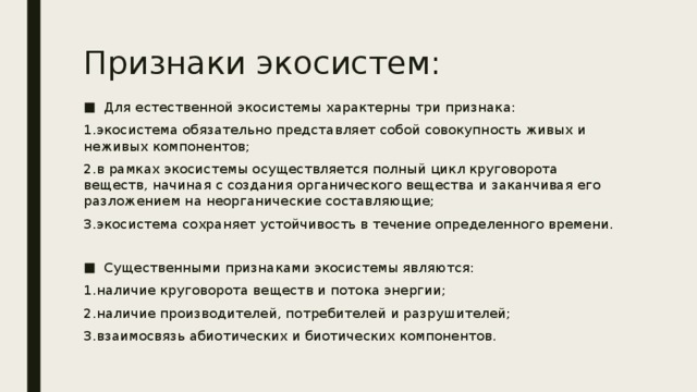 Признаки экосистем: Для естественной экосистемы характерны три признака: 1.экосистема обязательно представляет собой совокупность живых и неживых компонентов; 2.в рамках экосистемы осуществляется полный цикл круговорота веществ, начиная с создания органического вещества и заканчивая его разложением на неорганические составляющие; 3.экосистема сохраняет устойчивость в течение определенного времени. Существенными признаками экосистемы являются: 1.наличие круговорота веществ и потока энергии; 2.наличие производителей, потребителей и разрушителей; 3.взаимосвязь абиотических и биотических компонентов. 