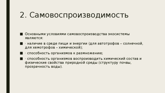 2. Самовоспроизводимость Основными условиями самовоспроизводства экосистемы являются: · наличие в среде пищи и энергии (для автотрофов – солнечной, для хемотрофов – химической); · способность организмов к размножению; · способность организмов воспроизводить химический состав и физические свойства природной среды (структуру почвы, прозрачность воды). 