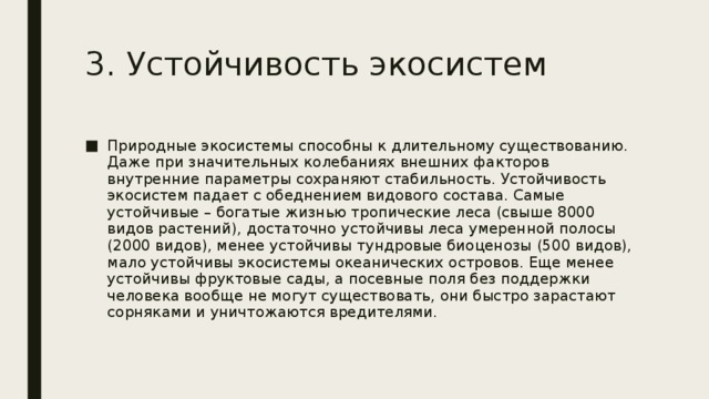 3. Устойчивость экосистем Природные экосистемы способны к длительному существованию. Даже при значительных колебаниях внешних факторов внутренние параметры сохраняют стабильность. Устойчивость экосистем падает с обеднением видового состава. Самые устойчивые – богатые жизнью тропические леса (свыше 8000 видов растений), достаточно устойчивы леса умеренной полосы (2000 видов), менее устойчивы тундровые биоценозы (500 видов), мало устойчивы экосистемы океанических островов. Еще менее устойчивы фруктовые сады, а посевные поля без поддержки человека вообще не могут существовать, они быстро зарастают сорняками и уничтожаются вредителями. 