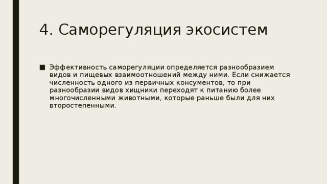 4. Саморегуляция экосистем Эффективность саморегуляции определяется разнообразием видов и пищевых взаимоотношений между ними. Если снижается численность одного из первичных консументов, то при разнообразии видов хищники переходят к питанию более многочисленными животными, которые раньше были для них второстепенными. 