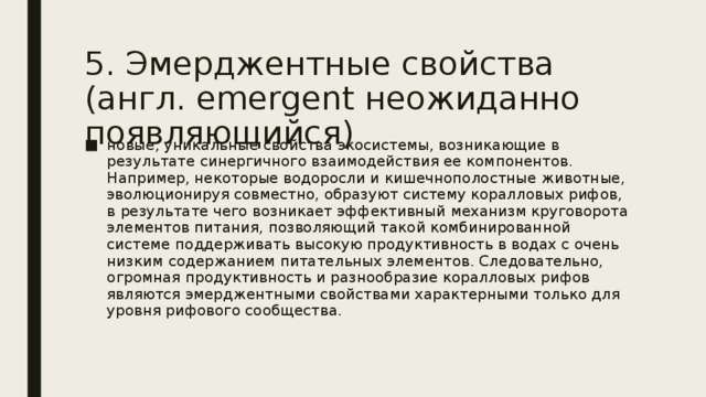 5. Эмерджентные свойства (англ. emergent неожиданно появляющийся) новые, уникальные свойства экосистемы, возникающие в результате синергичного взаимодействия ее компонентов. Например, некоторые водоросли и кишечнополостные животные, эволюционируя совместно, образуют систему коралловых рифов, в результате чего возникает эффективный механизм круговорота элементов питания, позволяющий такой комбинированной системе поддерживать высокую продуктивность в водах с очень низким содержанием питательных элементов. Следовательно, огромная продуктивность и разнообразие коралловых рифов являются эмерджентными свойствами характерными только для уровня рифового сообщества. 