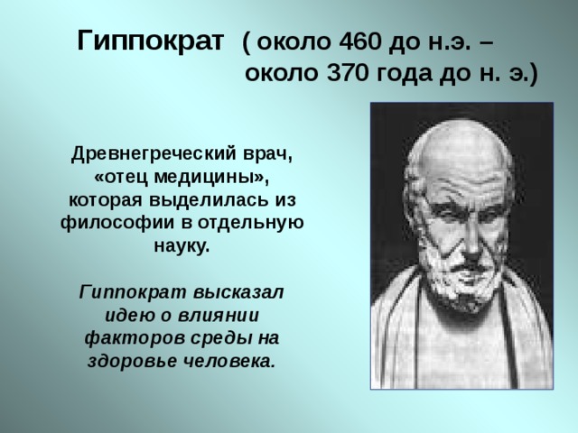 Гиппократ  ( около 460 до н.э. –  около 370 года до н. э.) Древнегреческий врач, «отец медицины», которая выделилась из философии в отдельную науку.  Гиппократ высказал идею о влиянии факторов среды на здоровье человека.   