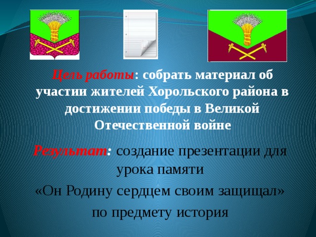 Цель работы : собрать материал об участии жителей Хорольского района в достижении победы в Великой Отечественной войне Результат :  создание презентации для урока памяти «Он Родину сердцем своим защищал» по предмету история 