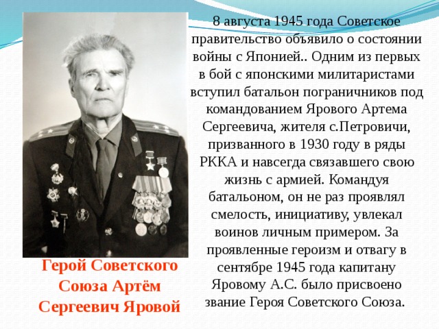 8 августа 1945 года Советское правительство объявило о состоянии войны с Японией.. Одним из первых в бой с японскими милитаристами вступил батальон пограничников под командованием Ярового Артема Сергеевича, жителя с.Петровичи, призванного в 1930 году в ряды РККА и навсегда связавшего свою жизнь с армией. Командуя батальоном, он не раз проявлял смелость, инициативу, увлекал воинов личным примером. За проявленные героизм и отвагу в сентябре 1945 года капитану Яровому А.С. было присвоено звание Героя Советского Союза.    Герой Советского Союза Артём Сергеевич Яровой 