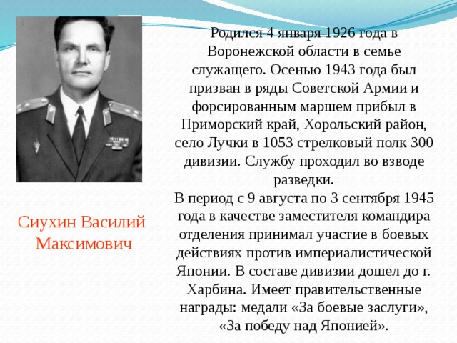 Родился 4 января 1926 года в Воронежской области в семье служащего. Осенью 1943 года был призван в ряды Советской Армии и форсированным маршем прибыл в Приморский край, Хорольский район, село Лучки в 1053 стрелковый полк 300 дивизии. Службу проходил во взводе разведки.  В период с 9 августа по 3 сентября 1945 года в качестве заместителя командира отделения принимал участие в боевых действиях против империалистической Японии. В составе дивизии дошел до г. Харбина. Имеет правительственные награды: медали «За боевые заслуги», «За победу над Японией». Сиухин Василий  Максимович 