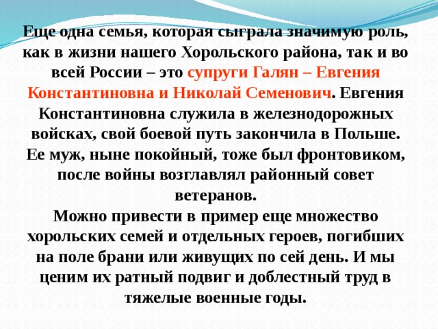 Еще одна семья, которая сыграла значимую роль, как в жизни нашего Хорольского района, так и во всей России – это супруги Галян – Евгения Константиновна и Николай Семенович . Евгения Константиновна служила в железнодорожных войсках, свой боевой путь закончила в Польше. Ее муж, ныне покойный, тоже был фронтовиком, после войны возглавлял районный совет ветеранов.  Можно привести в пример еще множество хорольских семей и отдельных героев, погибших на поле брани или живущих по сей день. И мы ценим их ратный подвиг и доблестный труд в тяжелые военные годы. 