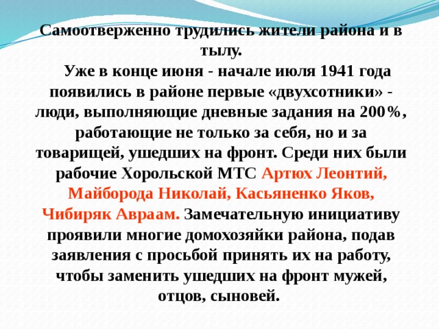 Самоотверженно трудились жители района и в тылу.     Уже в конце июня - начале июля 1941 года появились в районе первые «двухсотники» - люди, выполняющие дневные задания на 200%, работающие не только за себя, но и за товарищей, ушедших на фронт. Среди них были рабочие Хорольской МТС Артюх Леонтий, Майборода Николай, Касьяненко Яков, Чибиряк Авраам. Замечательную инициативу проявили многие домохозяйки района, подав заявления с просьбой принять их на работу, чтобы заменить ушедших на фронт мужей, отцов, сыновей. 