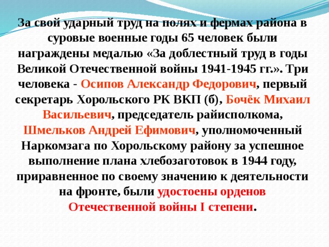 За свой ударный труд на полях и фермах района в суровые военные годы 65 человек были награждены медалью «За доблестный труд в годы Великой Отечественной войны 1941-1945 гг.». Три человека - Осипов Александр Федорович , первый секретарь Хорольского РК ВКП (б), Бочёк Михаил Васильевич , председатель райисполкома, Шмельков Андрей Ефимович , уполномоченный Наркомзага по Хорольскому району за успешное выполнение плана хлебозаготовок в 1944 году, приравненное по своему значению к деятельности на фронте, были удостоены орденов Отечественной войны I степени .   