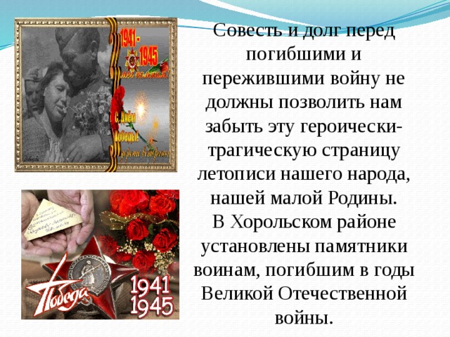 Совесть и долг перед погибшими и пережившими войну не должны позволить нам забыть эту героически-трагическую страницу летописи нашего народа, нашей малой Родины.  В Хорольском районе установлены памятники воинам, погибшим в годы Великой Отечественной войны. 