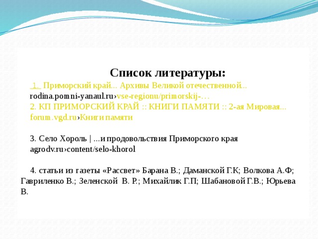  Список литературы:    1.  Приморский край... Архивы Великой отечественной... rodina.pomni-yanaul.ru › vse-regionu / primorskij -…   2. КП ПРИМОРСКИЙ КРАЙ :: КНИГИ ПАМЯТИ :: 2-ая Мировая... forum.vgd.ru › Книги памяти 3. Село Хороль | ...и продовольствия Приморского края agrodv.ru›content/selo-khorol 4. статьи из газеты «Рассвет» Барана В.; Даманской Г.К; Волкова А.Ф; Гавриленко В.; Зеленской В. Р.; Михайлик Г.П; Шабановой Г.В.; Юрьева В. 