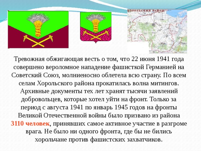 Тревожная обжигающая весть о том, что 22 июня 1941 года совершено вероломное нападение фашисткой Германией на Советский Союз, молниеносно облетела всю страну. По всем селам Хорольского района прокатилась волна митингов. Архивные документы тех лет хранят тысячи заявлений добровольцев, которые хотел уйти на фронт. Только за период с августа 1941 по январь 1945 годов на фронты Великой Отечественной войны было призвано из района 3110 человек , принявших самое активное участие в разгроме врага. Не было ни одного фронта, где бы не бились хорольчане против фашистских захватчиков. 