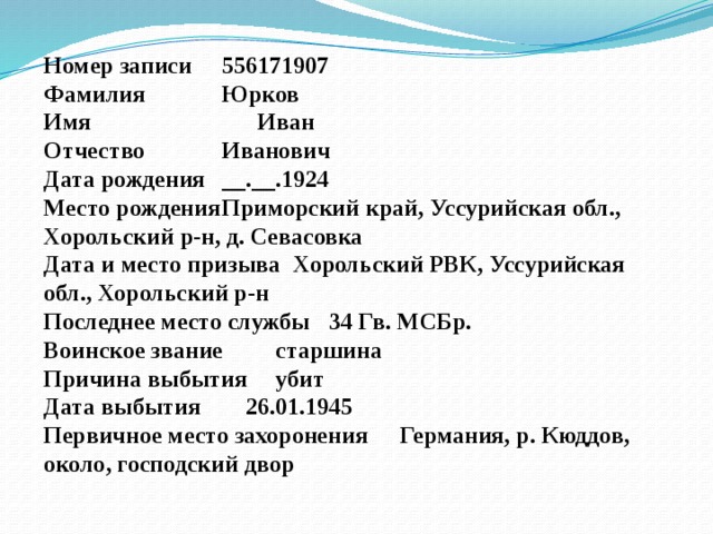 Номер записи  556171907 Фамилия  Юрков Имя  Иван Отчество  Иванович Дата рождения  __.__.1924 Место рождения  Приморский край, Уссурийская обл., Хорольский р-н, д. Севасовка Дата и место призыва  Хорольский РВК, Уссурийская обл., Хорольский р-н Последнее место службы  34 Гв. МСБр. Воинское звание  старшина Причина выбытия  убит Дата выбытия  26.01.1945 Первичное место захоронения  Германия, р. Кюддов, около, господский двор 