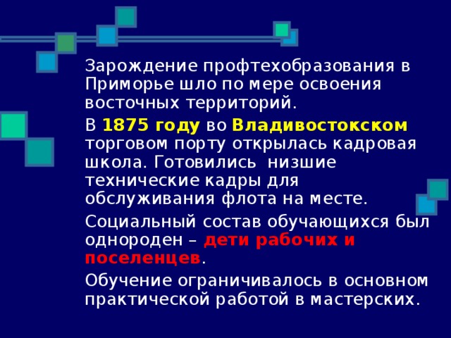  Зарождение профтехобразования в Приморье шло по мере освоения восточных территорий.  В 1875 году во Владивостокском торговом порту открылась кадровая школа. Готовились низшие технические кадры для обслуживания флота на месте.  Социальный состав обучающихся был однороден – дети рабочих и поселенцев .  Обучение ограничивалось в основном практической работой в мастерских. 