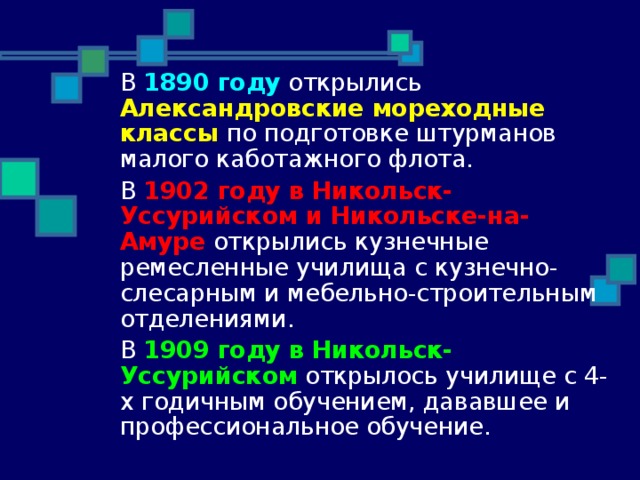  В 1890 году открылись Александровские мореходные классы по подготовке штурманов малого каботажного флота.  В 1902 году в Никольск-Уссурийском и Никольске-на-Амуре открылись кузнечные ремесленные училища с кузнечно-слесарным и мебельно-строительным отделениями.  В 1909 году в Никольск-Уссурийском открылось училище с 4-х годичным обучением, дававшее и профессиональное обучение. 