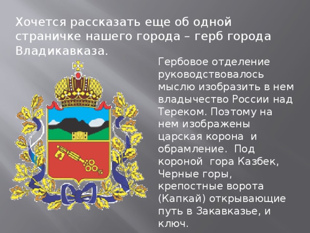 Хочется рассказать еще об одной страничке нашего города – герб города Владикавказа. Гербовое отделение руководствовалось мыслю изобразить в нем владычество России над Тереком. Поэтому на нем изображены царская корона и обрамление. Под короной гора Казбек, Черные горы, крепостные ворота (Капкай) открывающие путь в Закавказье, и ключ. 