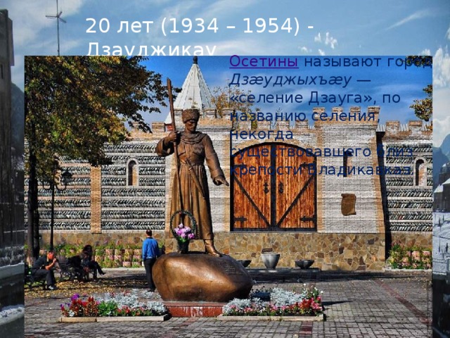 20 лет (1934 – 1954) - Дзауджикау Осетины  называют город Дзæуджыхъæу  — «селение Дзауга», по названию селения, некогда существовавшего близ крепости Владикавказ. 