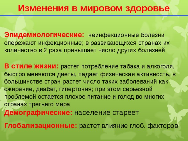 Изменения в мировом здоровье Эпидемиологические: неинфекционные болезни опережают инфекционные; в развивающихся странах их количество в 2 раза превышает число других болезней В стиле жизни:  растет потребление табака и алкоголя, быстро меняются диеты, падает физическая активность, в большинстве стран растет число таких заболеваний как ожирение, диабет, гипертония; при этом серьезной проблемой остается плохое питание и голод во многих странах третьего мира Демографические: население стареет Глобализационные: растет влияние глоб. факторов  