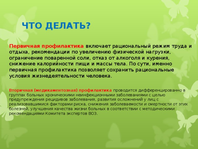 ЧТО ДЕЛАТЬ? Первичная профилактика включает рациональный режим труда и отдыха, рекомендации по увеличению физической нагрузки, ограничение поваренной соли, отказ от алкоголя и курения, снижение калорийности пищи и массы тела. По сути, именно первичная профилактика позволяет сохранить рациональные условия жизнедеятельности человека.   Вторичная (медикаментозная) профилактика проводится дифференцированно в группах больных хроническими неинфекционными заболеваниями с целью предупреждения рецидивов заболевания, развития осложнений у лиц с реализовавшимися факторами риска, снижения заболеваемости и смертности от этих болезней, улучшения качества жизни больных в соответствии с методическими рекомендациями Комитета экспертов ВОЗ. 