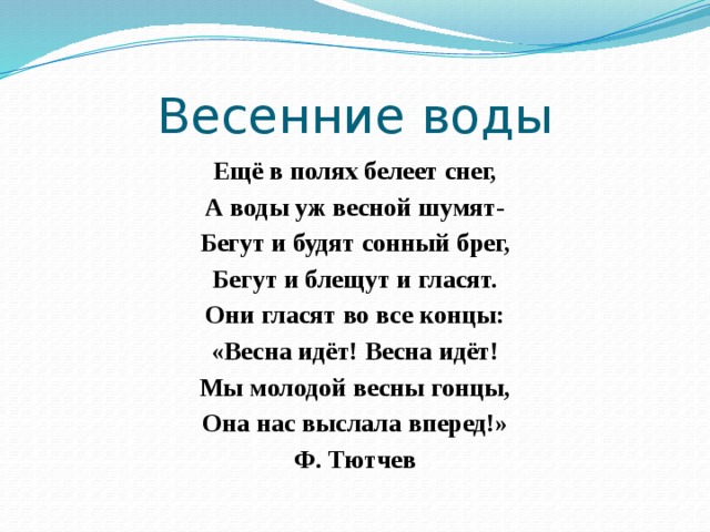Весенние воды Ещё в полях белеет снег, А воды уж весной шумят- Бегут и будят сонный брег, Бегут и блещут и гласят. Они гласят во все концы: «Весна идёт! Весна идёт! Мы молодой весны гонцы, Она нас выслала вперед!» Ф. Тютчев 