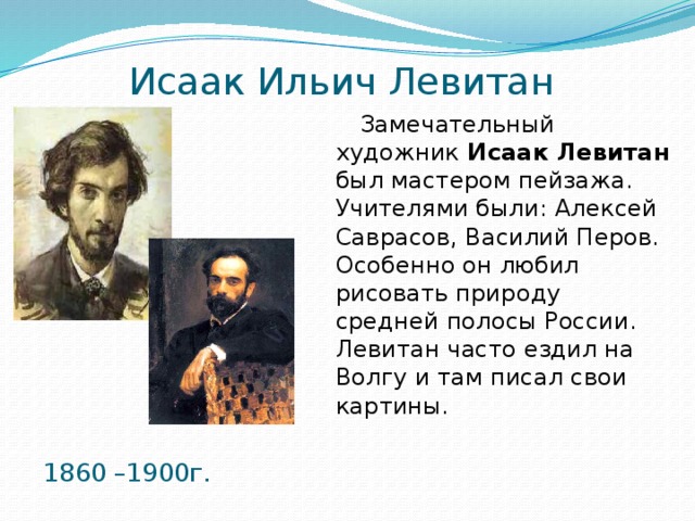 Исаак Ильич Левитан Замечательный художник Исаак Левитан был мастером пейзажа. Учителями были: Алексей Саврасов, Василий Перов. Особенно он любил рисовать природу средней полосы России. Левитан часто ездил на Волгу и там писал свои картины.  1860 –1900г. 