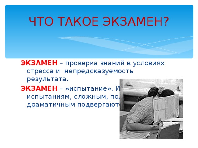 ЧТО ТАКОЕ ЭКЗАМЕН? ЭКЗАМЕН – проверка знаний в условиях стресса и непредсказуемость результата. ЭКЗАМЕН – «испытание». Именно испытаниям, сложным, подчас драматичным подвергаются выпускники. 