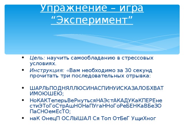 Упражнение – игра “Эксперимент”   Цель:  научить самообладанию в стрессовых условиях. Инструкция:  «Вам необходимо за 30 секунд прочитать три последовательных отрывка:    ШАРЛЬПОДНЯЛЛЮСИНАСПИНУИСКАЗАЛОБХВАТИМОЮШЕЮ; НоКАКТеперьВеРнутьсяНАЭстАКАДУКаКПЕРЕнестиЭТоГоСтрАшНОНаПУгаННоГоРеБЕНКаВБеЗОПаСНОемЕсТО; наК ОнецП ОСЛЫШАЛ Ся Топ ОтБеГ УщиХног  