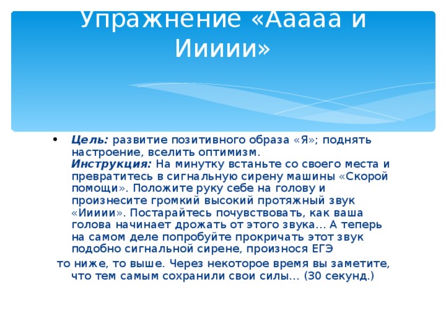 Упражнение «Ааааа и Иииии»   Цель:  развитие позитивного образа «Я»; поднять настроение, вселить оптимизм.   Инструкция:  На минутку встаньте со своего места и превратитесь в сигнальную сирену машины «Скорой помощи». Положите руку себе на голову и произнесите громкий высокий протяжный звук «Иииии». Постарайтесь почувствовать, как ваша голова начинает дрожать от этого звука... А теперь на самом деле попробуйте прокричать этот звук подобно сигнальной сирене, произнося ЕГЭ  то ниже, то выше. Через некоторое время вы заметите, что тем самым сохранили свои силы... (30 секунд.)   