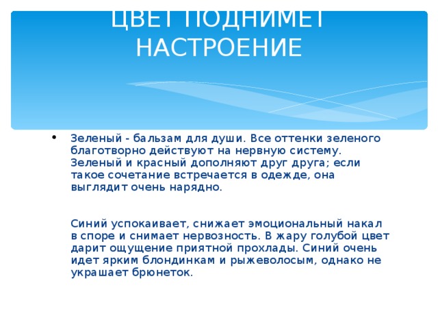 ЦВЕТ ПОДНИМЕТ НАСТРОЕНИЕ   Зеленый - бальзам для души. Все оттенки зеленого благотворно действуют на нервную систему. Зеленый и красный дополняют друг друга; если такое сочетание встречается в одежде, она выглядит очень нарядно.    Синий успокаивает, снижает эмоциональный накал в споре и снимает нервозность. В жару голубой цвет дарит ощущение приятной прохлады. Синий очень идет ярким блондинкам и рыжеволосым, однако не украшает брюнеток.   