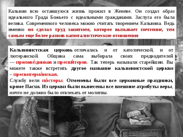 Кальвин всю оставшуюся жизнь прожил в Женеве. Он создал образ идеального Града Божьего с идеальными гражданами. Заслуга его была велика. Современного человека можно считать творением Кальвина. Ведь именно он сделал труд занятием, которое вызывает почтение, тем самым еще более развив капиталистические отношения Кальвинистская церковь  отличалась и от католической, и от лютеранской. Община сама выбирала своих предводителей —  пропове́дников  и  пресви́теров . Так теперь называли старейшин. Вы можете также встретить другое название кальвинистской церкви –  пресвитериа́нская . Службу вели па́сторы . Отменены были все церковные праздники, кроме Пасхи. Из церкви были вынесены все внешние атрибуты веры , ничто не должно было отвлекать от молитвы. 