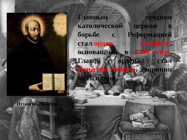 Главным орудием католической церкви в борьбе с Реформацией стал  орден иезуи́тов , основанный в 1540 году . Главой ордена стал Игна́тий Лойо́ла , дворянин из Испании. Игна́тий Лойо́ла 