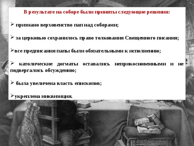 В результате на соборе были приняты следующие решения:   признано верховенство пап над соборами;   за церковью сохранилось право толкования Священного писания;  все предписания папы были обязательными к исполнению;   католические догматы оставались неприкосновенными и не подвергались обсуждению;   была увеличена власть епископов;  укреплена инквизиция. 