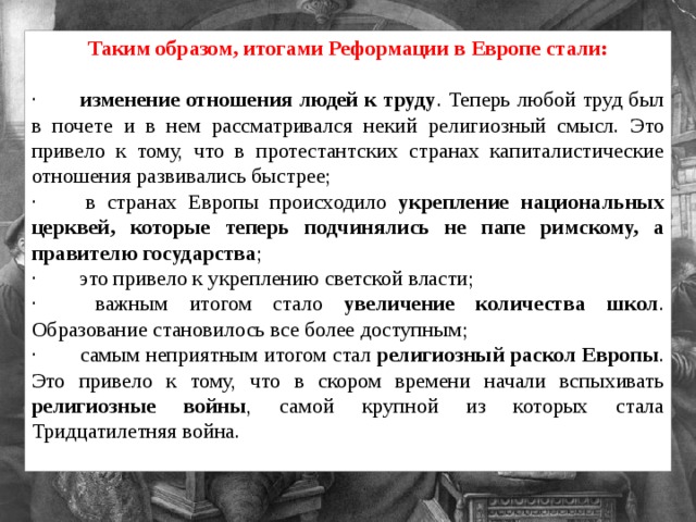 Таким образом, итогами Реформации в Европе стали:  ·        изменение отношения людей к труду . Теперь любой труд был в почете и в нем рассматривался некий религиозный смысл. Это привело к тому, что в протестантских странах капиталистические отношения развивались быстрее; ·        в странах Европы происходило укрепление национальных церквей, которые теперь подчинялись не папе римскому, а правителю государства ; ·        это привело к укреплению светской власти; ·        важным итогом стало увеличение количества школ . Образование становилось все более доступным; ·        самым неприятным итогом стал религиозный раскол Европы . Это привело к тому, что в скором времени начали вспыхивать религиозные войны , самой крупной из которых стала Тридцатилетняя война.   