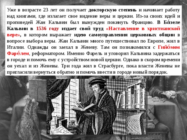 Уже в возрасте 23 лет он получает докторскую степень и начинает работу над книгами, где излагает свое видение веры и церкви. Из-за своих идей и проповедей Жан Кальвин был вынужден покинуть Францию. В Ба́зеле Кальвин в 1536 году издает свой труд «Наставление в христианской вере» , в котором выражает идею самоуправления церковных общин в вопросе выбора веры. Жан Кальвин много путешествовал по Европе, жил в Италии. Однажды он заехал в Женеву. Там он познакомился с Гийо́мом Фаре́лем , реформатором. Именно Фарель и уговорил Кальвина задержаться в городе и помочь ему с устройством новой церкви. Однако в скором времени он уехал и из Женевы. Три года жил в Страсбурге, пока власти Женевы не пригласили вернуться обратно и помочь ввести в городе новый порядок. 