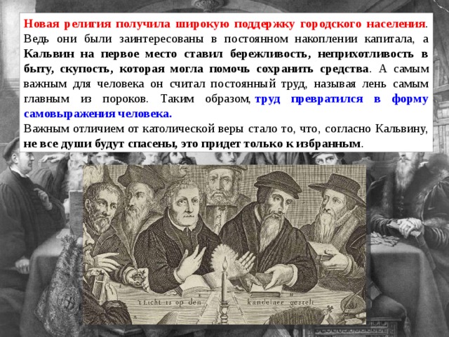 Новая религия получила широкую поддержку городского населения . Ведь они были заинтересованы в постоянном накоплении капитала, а Кальвин на первое место ставил бережливость, неприхотливость в быту, скупость, которая могла помочь сохранить средства . А самым важным для человека он считал постоянный труд, называя лень самым главным из пороков. Таким образом,  труд превратился в форму самовыражения человека. Важным отличием от католической веры стало то, что, согласно Кальвину, не все души будут спасены, это придет только к избранным . 