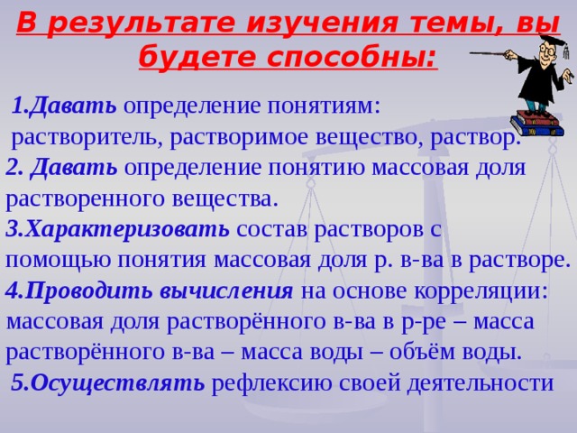 В результате изучения темы, вы будете способны: Давать  определение понятиям: Давать  определение понятиям: растворитель, растворимое вещество, раствор. растворитель, растворимое вещество, раствор. 2. Давать  определение понятию массовая доля растворенного вещества. 3.Характеризовать состав растворов с помощью понятия массовая доля р. в-ва в растворе. 4.Проводить  вычисления  на основе корреляции: массовая доля растворённого в-ва в р-ре – масса растворённого в-ва – масса воды – объём воды. 5.Осуществлять  рефлексию своей деятельности 5.Осуществлять  рефлексию своей деятельности 