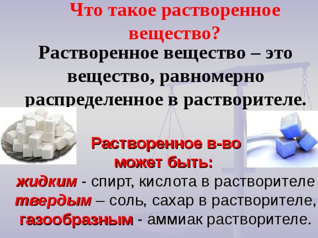 Что такое растворенное вещество? Растворенное вещество – это вещество, равномерно распределенное в растворителе.   Растворенное в-во  может быть:  жидким - спирт, кислота в растворителе  твердым – соль, сахар в растворителе,  газообразным - аммиак растворителе. 