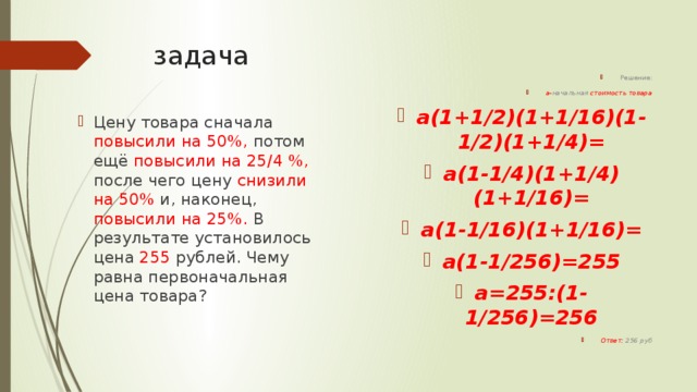 задача Решение: а- начальная стоимость товара а(1+1/2)(1+1/16)(1-1/2)(1+1/4)= а(1-1/4)(1+1/4)(1+1/16)= а(1-1/16)(1+1/16)= а(1-1/256)=255 а=255:(1-1/256)=256 Ответ: 256 руб Цену товара сначала повысили на 50%, потом ещё повысили на 25/4 %, после чего цену снизили на 50% и, наконец, повысили на 25%. В результате установилось цена 255 рублей. Чему равна первоначальная цена товара? 