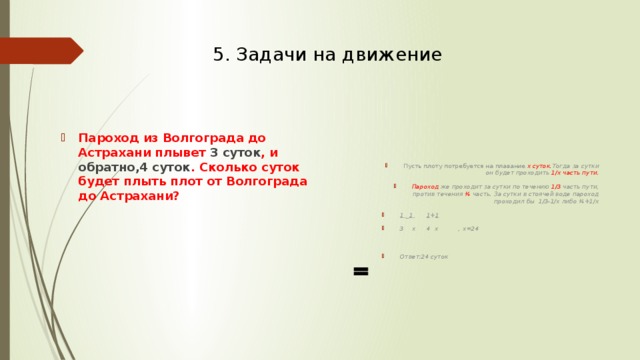 5. Задачи на движение Пусть плоту потребуется на плавание х суток. Тогда за сутки он будет проходить 1/х часть пути. Пароход же проходит за сутки по течению 1/3 часть пути, против течения ¼ часть. За сутки в стоячей воде пароход проходил бы 1/3-1/х либо ¼+1/х 1 _ 1  1 + 1 3 х 4 х , х=24  Ответ:24 суток Пароход из Волгограда до Астрахани плывет 3 суток , и обратно,4 суток . Сколько суток будет плыть плот от Волгограда до Астрахани? 