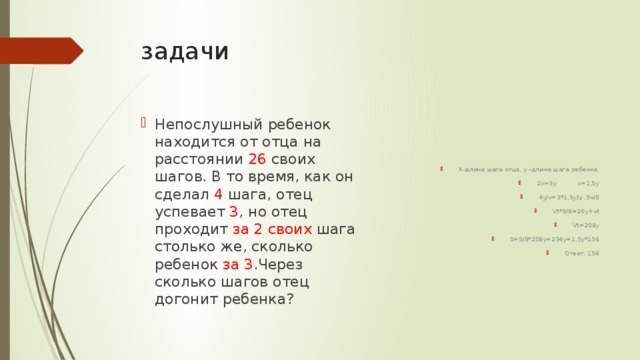 задачи Х-длина шага отца, у –длина шага ребенка. 2х=3у х=1,5у 4у/v=3*1,5y/ v ,9v/8 Vt*9/8=26y+vt Vt=208y S=9/8*208y=234y=1,5y*156 Ответ: 156 Непослушный ребенок находится от отца на расстоянии 26 своих шагов. В то время, как он сделал 4 шага, отец успевает 3 , но отец проходит за 2 своих шага столько же, сколько ребенок за 3 .Через сколько шагов отец догонит ребенка? 