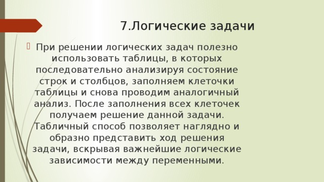 7.Логические задачи При решении логических задач полезно использовать таблицы, в которых последовательно анализируя состояние строк и столбцов, заполняем клеточки таблицы и снова проводим аналогичный анализ. После заполнения всех клеточек получаем решение данной задачи. Табличный способ позволяет наглядно и образно представить ход решения задачи, вскрывая важнейшие логические зависимости между переменными. 